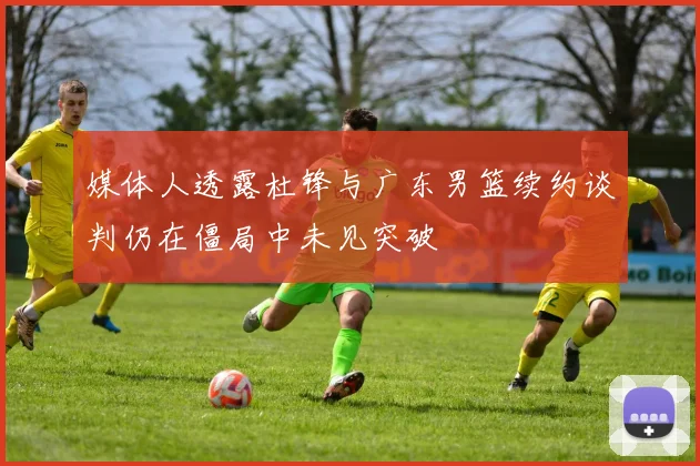 媒体人透露杜锋与广东男篮续约谈判仍在僵局中未见突破