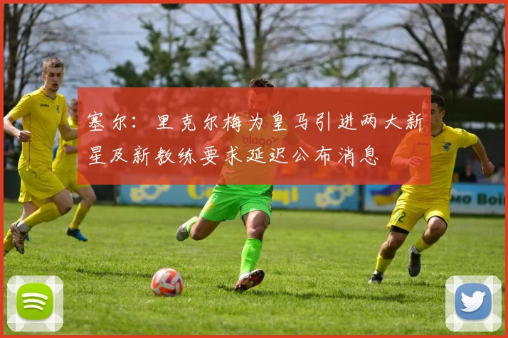 塞尔：里克尔梅为皇马引进两大新星及新教练要求延迟公布消息