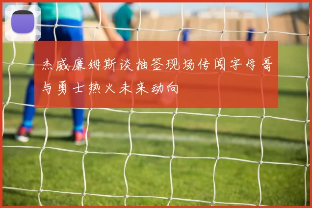杰威廉姆斯谈抽签现场传闻字母哥与勇士热火未来动向
