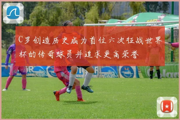 C罗创造历史成为首位六次征战世界杯的传奇球员并追求更高荣誉