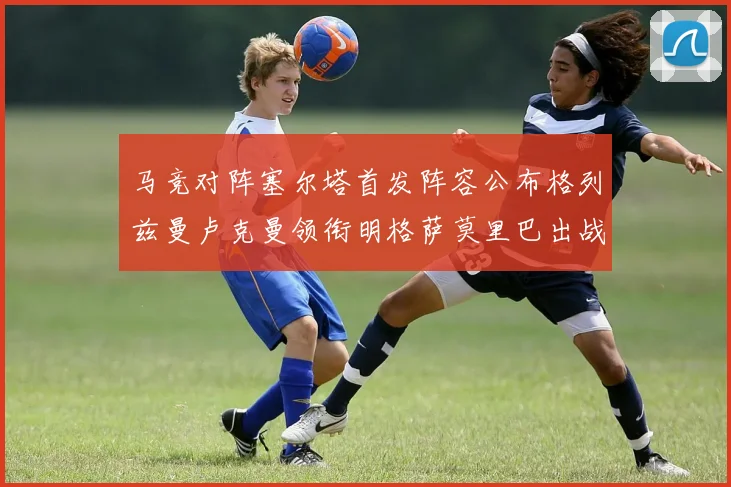 马竞对阵塞尔塔首发阵容公布格列兹曼卢克曼领衔明格萨莫里巴出战