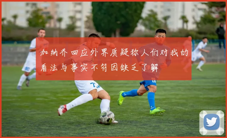 加纳乔回应外界质疑称人们对我的看法与事实不符因缺乏了解