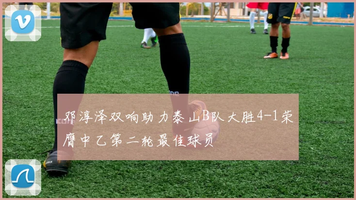 邓淳泽双响助力泰山B队大胜4-1荣膺中乙第二轮最佳球员