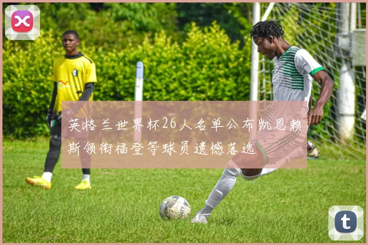 英格兰世界杯26人名单公布凯恩赖斯领衔福登等球员遗憾落选