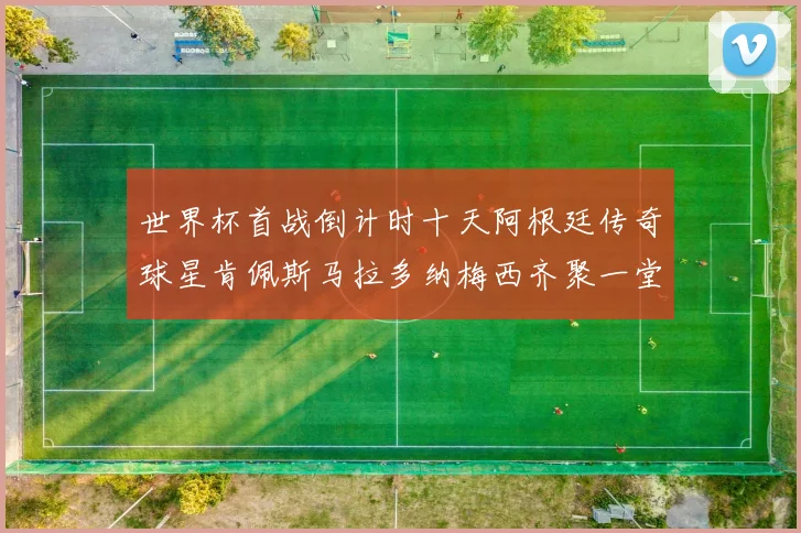 世界杯首战倒计时十天阿根廷传奇球星肯佩斯马拉多纳梅西齐聚一堂预热