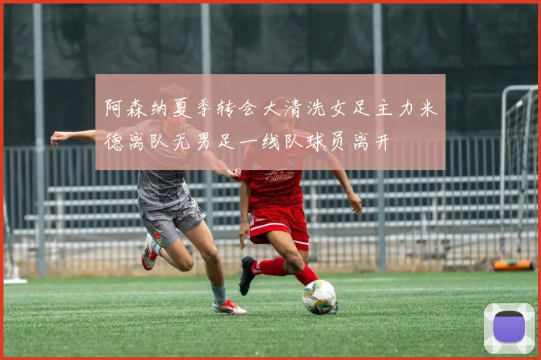 阿森纳夏季转会大清洗女足主力米德离队无男足一线队球员离开
