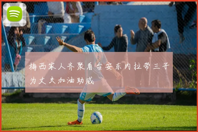 梅西家人齐聚看台安东内拉带三子为丈夫加油助威