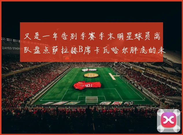 又是一年告别季赛季末明星球员离队盘点萨拉赫B席卡瓦哈尔胖虎的未来去向