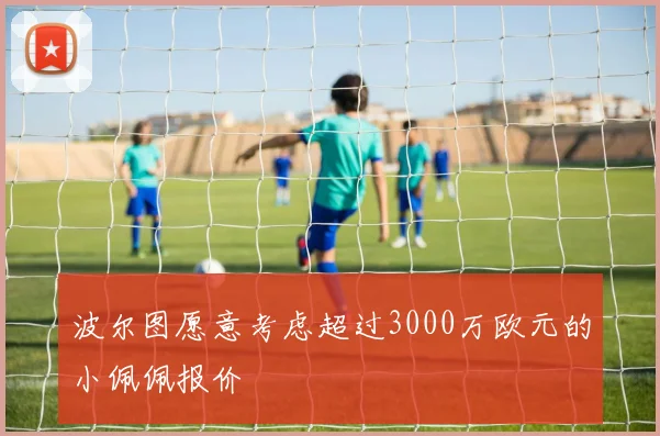 波尔图愿意考虑超过3000万欧元的小佩佩报价