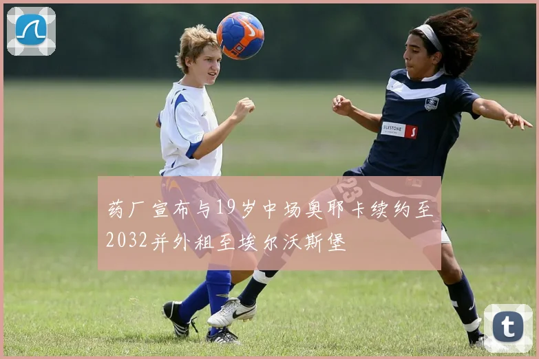 药厂宣布与19岁中场奥耶卡续约至2032并外租至埃尔沃斯堡