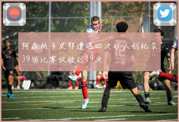 阿森纳卡皮耶遭遇四次过人创纪录39场比赛仅被过19次