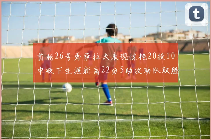 首轮26号秀萨拉夫表现惊艳20投10中砍下生涯新高22分5助攻助队取胜