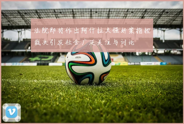 法院即将作出阿什拉夫强奸案指控裁决引发社会广泛关注与讨论