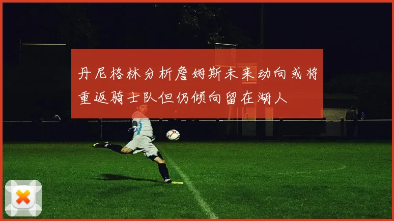 丹尼格林分析詹姆斯未来动向或将重返骑士队但仍倾向留在湖人